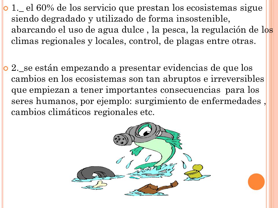 1._ el 60% de los servicio que prestan los ecosistemas sigue siendo degradado y utilizado de forma insostenible, abarcando el uso de agua dulce , la pesca, la regulación de los climas regionales y locales, control, de plagas entre otras.