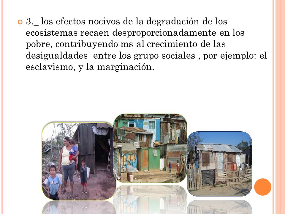 3._ los efectos nocivos de la degradación de los ecosistemas recaen desproporcionadamente en los pobre, contribuyendo ms al crecimiento de las desigualdades entre los grupo sociales , por ejemplo: el esclavismo, y la marginación.