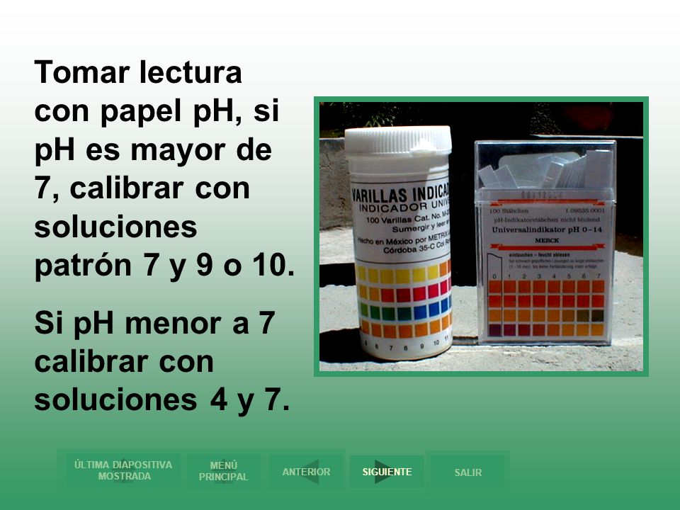 Tomar lectura con papel pH, si pH es mayor de 7, calibrar con soluciones patrón 7 y 9 o 10.