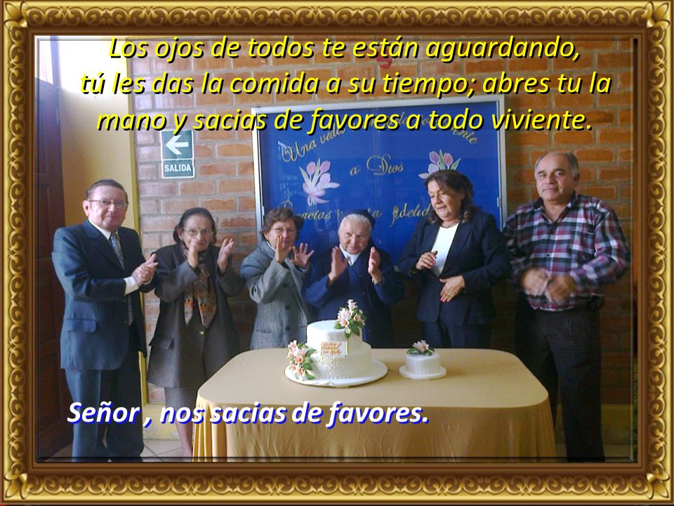 Los ojos de todos te están aguardando, tú les das la comida a su tiempo; abres tu la mano y sacias de favores a todo viviente.