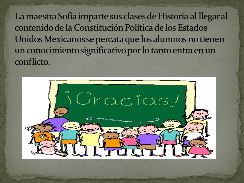 La maestra Sofía imparte sus clases de Historia al llegar al contenido de la Constitución Política de los Estados Unidos Mexicanos se percata que los alumnos no tienen un conocimiento significativo por lo tanto entra en un conflicto.