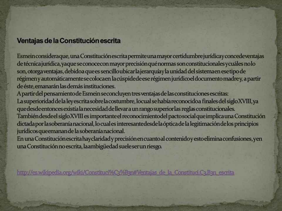 Ventajas de la Constitución escrita Esmein considera que, una Constitución escrita permite una mayor certidumbre jurídica y concede ventajas de técnica jurídica, ya que se conoce con mayor precisión qué normas son constitucionales y cuáles no lo son, otorga ventajas, debido a que es sencillo ubicar la jerarquía y la unidad del sistema en ese tipo de régimen y automáticamente se coloca en la cúspide de ese régimen jurídico el documento madre y, a partir de éste, emanarán las demás instituciones.