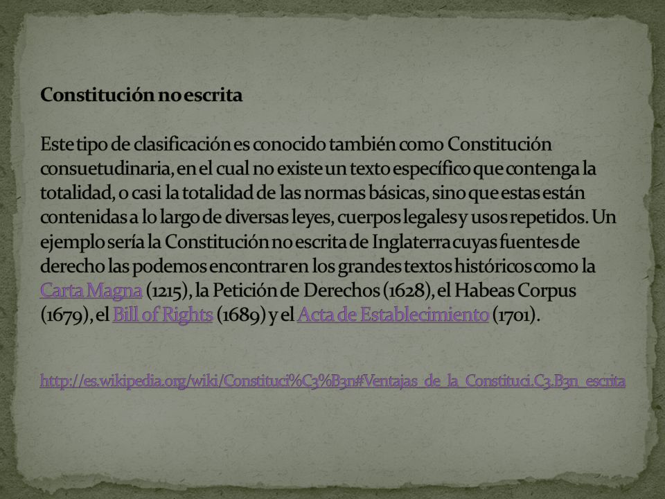 Constitución no escrita Este tipo de clasificación es conocido también como Constitución consuetudinaria, en el cual no existe un texto específico que contenga la totalidad, o casi la totalidad de las normas básicas, sino que estas están contenidas a lo largo de diversas leyes, cuerpos legales y usos repetidos.
