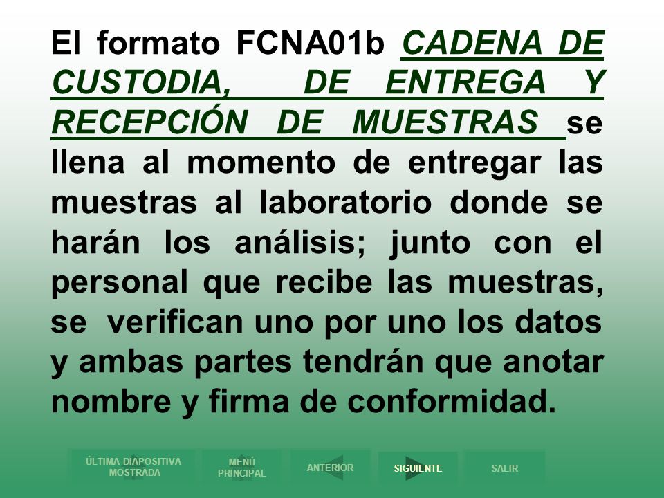 El formato FCNA01b CADENA DE CUSTODIA, DE ENTREGA Y RECEPCIÓN DE MUESTRAS se llena al momento de entregar las muestras al laboratorio donde se harán los análisis; junto con el personal que recibe las muestras, se verifican uno por uno los datos y ambas partes tendrán que anotar nombre y firma de conformidad.