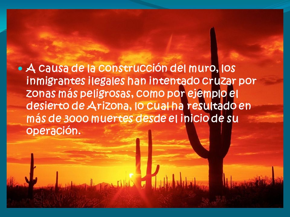 A causa de la construcción del muro, los inmigrantes ilegales han intentado cruzar por zonas más peligrosas, como por ejemplo el desierto de Arizona, lo cual ha resultado en más de 3000 muertes desde el inicio de su operación.