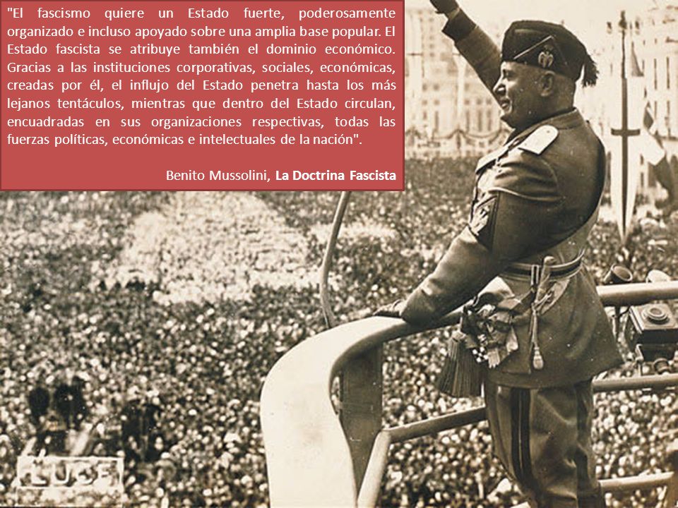 El fascismo quiere un Estado fuerte, poderosamente organizado e incluso apoyado sobre una amplia base popular. El Estado fascista se atribuye también el dominio económico. Gracias a las instituciones corporativas, sociales, económicas, creadas por él, el influjo del Estado penetra hasta los más lejanos tentáculos, mientras que dentro del Estado circulan, encuadradas en sus organizaciones respectivas, todas las fuerzas políticas, económicas e intelectuales de la nación .