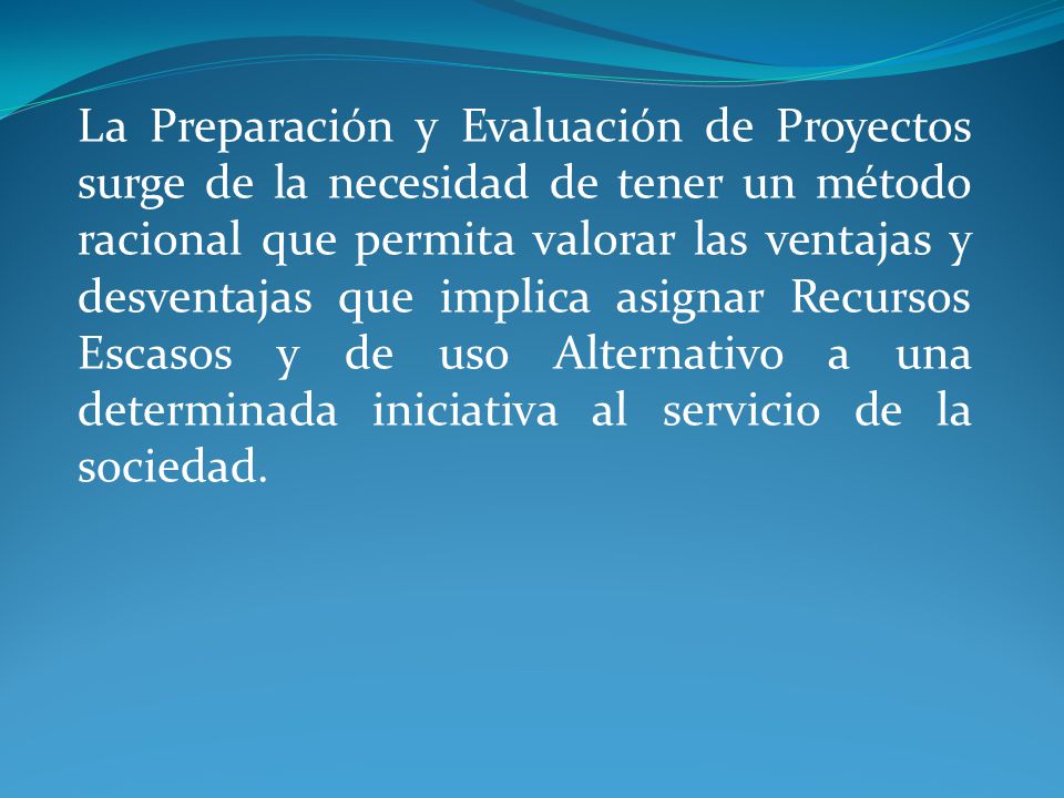 La Preparación y Evaluación de Proyectos surge de la necesidad de tener un método racional que permita valorar las ventajas y desventajas que implica asignar Recursos Escasos y de uso Alternativo a una determinada iniciativa al servicio de la sociedad.