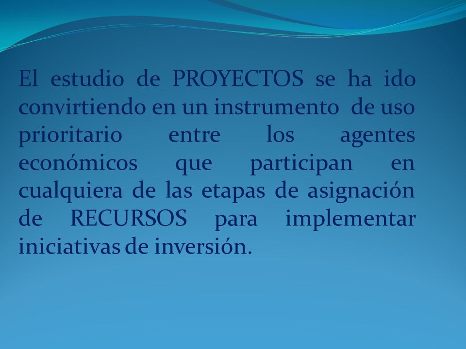 El estudio de PROYECTOS se ha ido convirtiendo en un instrumento de uso prioritario entre los agentes económicos que participan en cualquiera de las etapas de asignación de RECURSOS para implementar iniciativas de inversión.