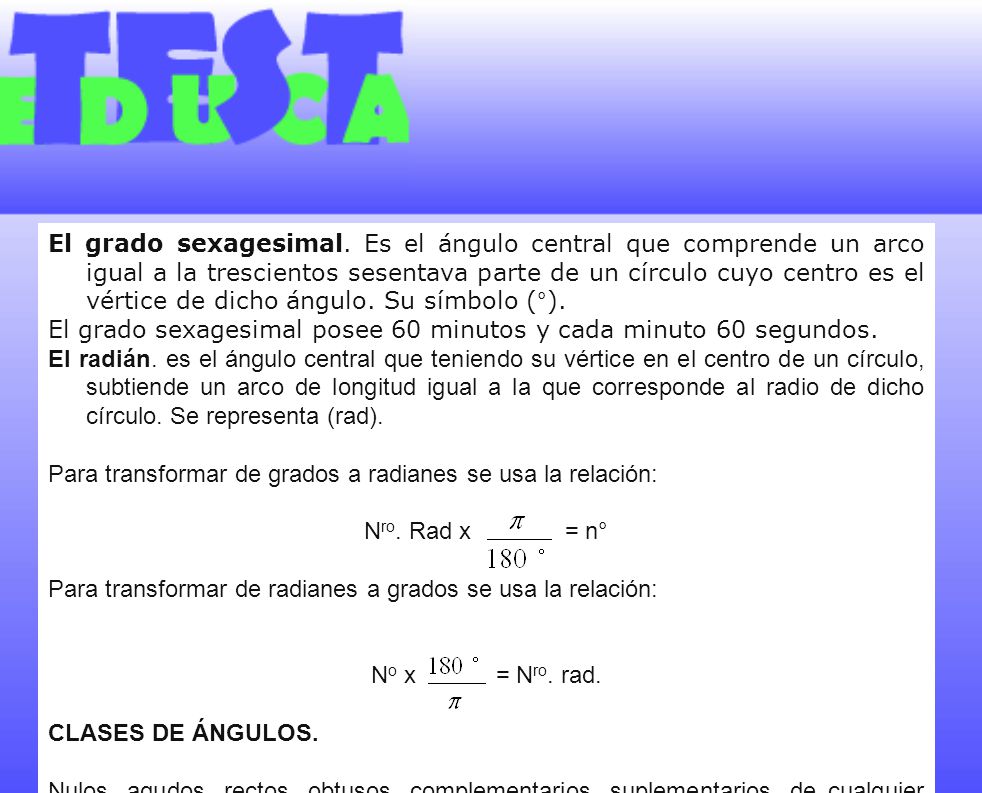 El grado sexagesimal. Es el ángulo central que comprende un arco igual a la trescientos sesentava parte de un círculo cuyo centro es el vértice de dicho ángulo. Su símbolo (°).