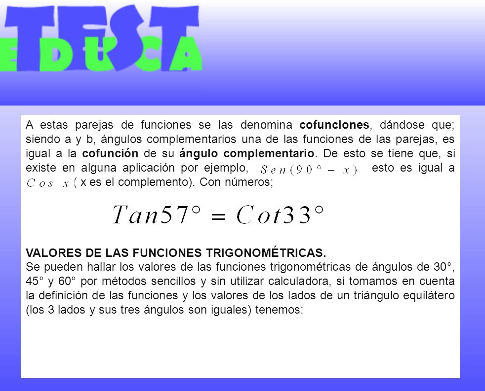 A estas parejas de funciones se las denomina cofunciones, dándose que; siendo a y b, ángulos complementarios una de las funciones de las parejas, es igual a la cofunción de su ángulo complementario. De esto se tiene que, si existe en alguna aplicación por ejemplo, esto es igual a ( x es el complemento). Con números;