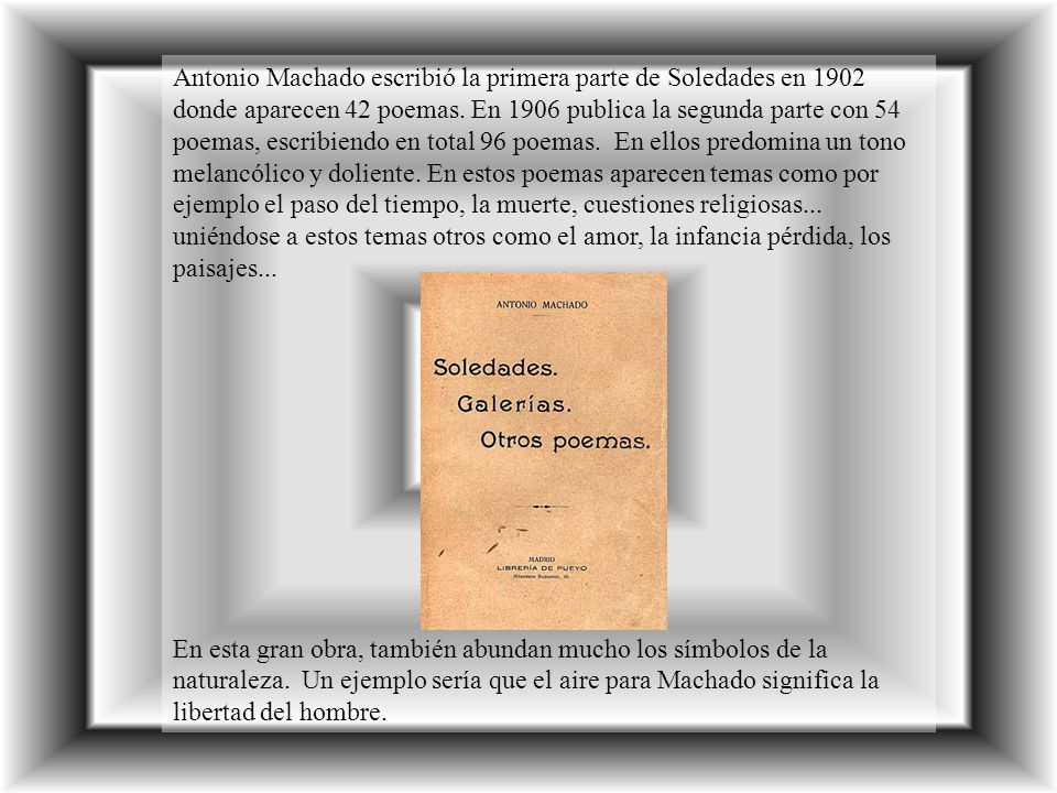 Antonio Machado escribió la primera parte de Soledades en 1902 donde aparecen 42 poemas. En 1906 publica la segunda parte con 54 poemas, escribiendo en total 96 poemas. En ellos predomina un tono melancólico y doliente. En estos poemas aparecen temas como por ejemplo el paso del tiempo, la muerte, cuestiones religiosas... uniéndose a estos temas otros como el amor, la infancia pérdida, los paisajes...