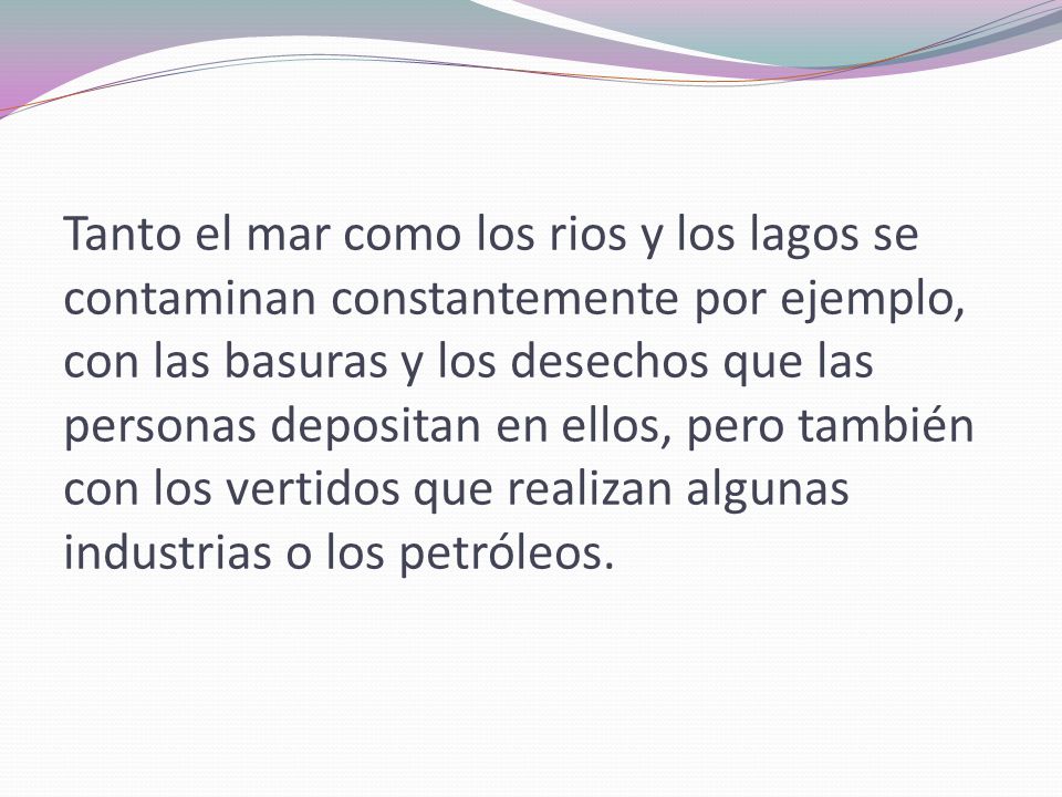 Tanto el mar como los rios y los lagos se contaminan constantemente por ejemplo, con las basuras y los desechos que las personas depositan en ellos, pero también con los vertidos que realizan algunas industrias o los petróleos.