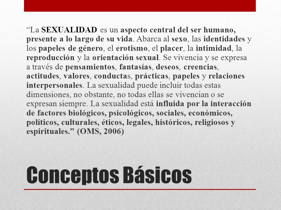 La SEXUALIDAD es un aspecto central del ser humano, presente a lo largo de su vida. Abarca al sexo, las identidades y los papeles de género, el erotismo, el placer, la intimidad, la reproducción y la orientación sexual. Se vivencia y se expresa a través de pensamientos, fantasías, deseos, creencias, actitudes, valores, conductas, prácticas, papeles y relaciones interpersonales. La sexualidad puede incluir todas estas dimensiones, no obstante, no todas ellas se vivencian o se expresan siempre. La sexualidad está influida por la interacción de factores biológicos, psicológicos, sociales, económicos, políticos, culturales, éticos, legales, históricos, religiosos y espirituales. (OMS, 2006)