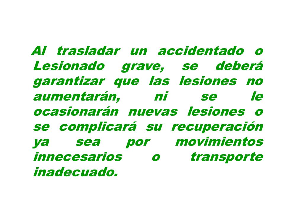 Al trasladar un accidentado o Lesionado grave, se deberá garantizar que las lesiones no aumentarán, ni se le ocasionarán nuevas lesiones o se complicará su recuperación ya sea por movimientos innecesarios o transporte inadecuado.