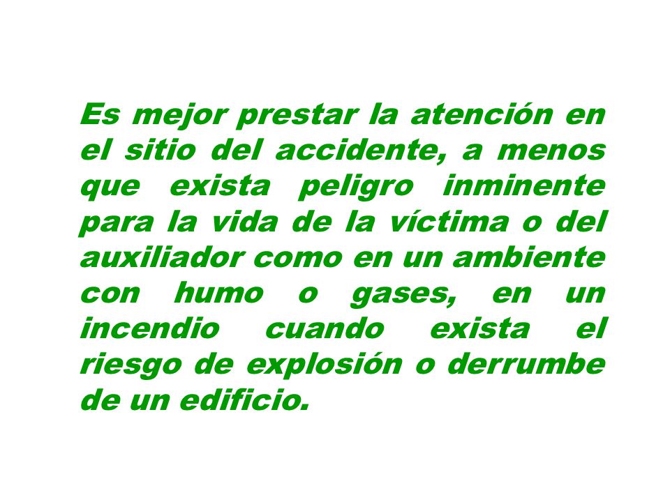 Es mejor prestar la atención en el sitio del accidente, a menos que exista peligro inminente para la vida de la víctima o del auxiliador como en un ambiente con humo o gases, en un incendio cuando exista el riesgo de explosión o derrumbe de un edificio.
