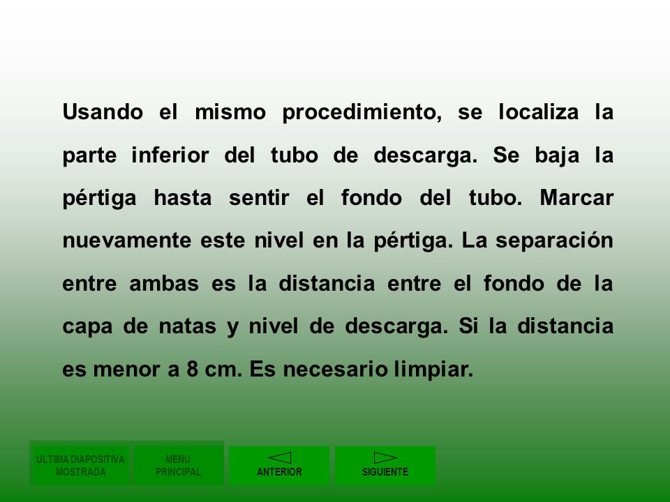 Usando el mismo procedimiento, se localiza la parte inferior del tubo de descarga. Se baja la pértiga hasta sentir el fondo del tubo. Marcar nuevamente este nivel en la pértiga. La separación entre ambas es la distancia entre el fondo de la capa de natas y nivel de descarga. Si la distancia es menor a 8 cm. Es necesario limpiar.