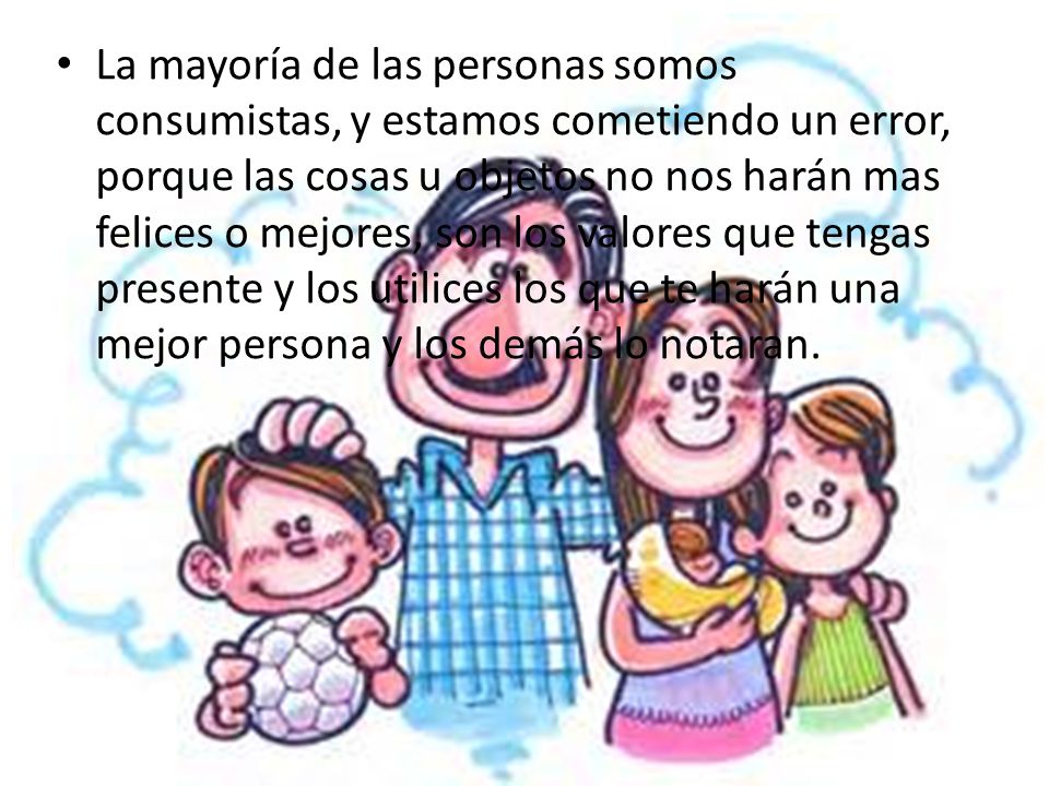 La mayoría de las personas somos consumistas, y estamos cometiendo un error, porque las cosas u objetos no nos harán mas felices o mejores, son los valores que tengas presente y los utilices los que te harán una mejor persona y los demás lo notaran.