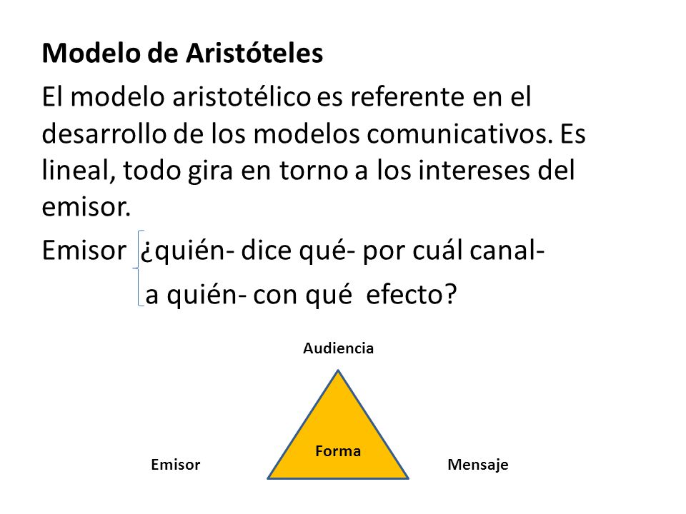 Modelo de Aristóteles El modelo aristotélico es referente en el desarrollo de los modelos comunicativos. Es lineal, todo gira en torno a los intereses del emisor. Emisor ¿quién- dice qué- por cuál canal- a quién- con qué efecto