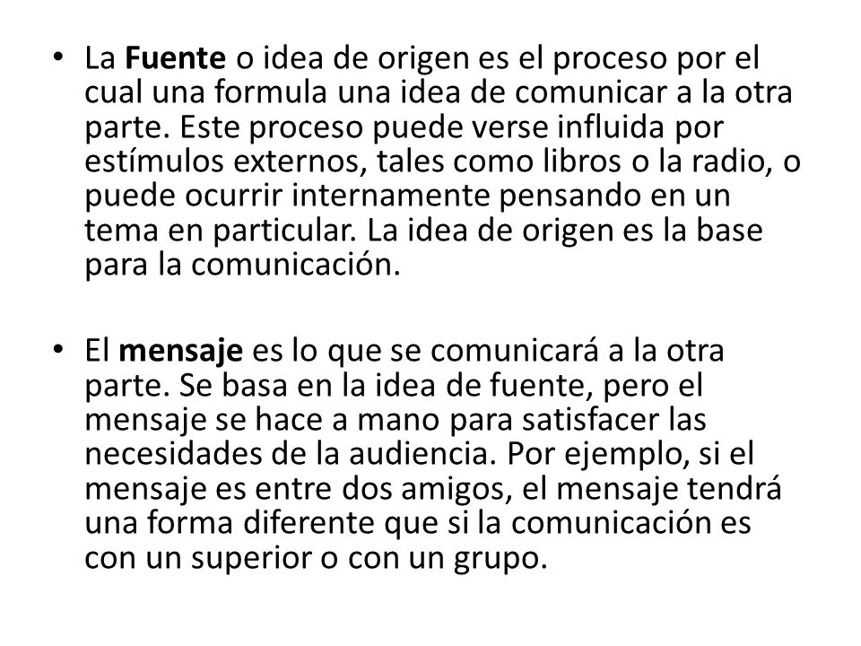 La Fuente o idea de origen es el proceso por el cual una formula una idea de comunicar a la otra parte. Este proceso puede verse influida por estímulos externos, tales como libros o la radio, o puede ocurrir internamente pensando en un tema en particular. La idea de origen es la base para la comunicación.