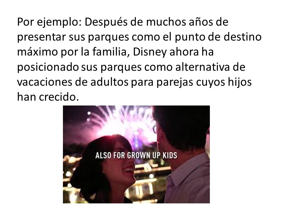 Por ejemplo: Después de muchos años de presentar sus parques como el punto de destino máximo por la familia, Disney ahora ha posicionado sus parques como alternativa de vacaciones de adultos para parejas cuyos hijos han crecido.