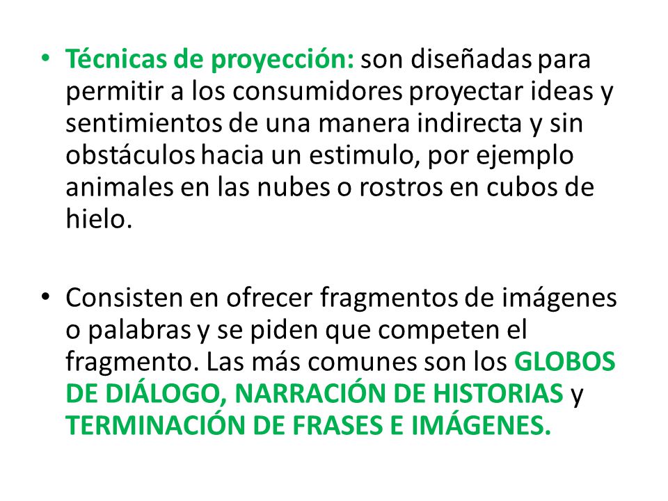 Técnicas de proyección: son diseñadas para permitir a los consumidores proyectar ideas y sentimientos de una manera indirecta y sin obstáculos hacia un estimulo, por ejemplo animales en las nubes o rostros en cubos de hielo.