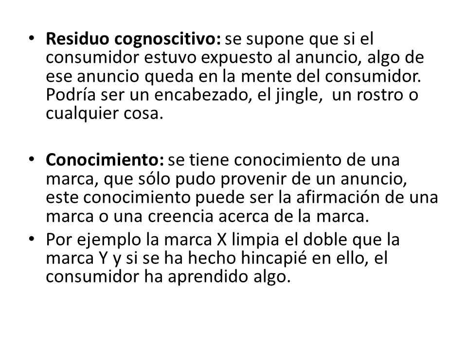 Residuo cognoscitivo: se supone que si el consumidor estuvo expuesto al anuncio, algo de ese anuncio queda en la mente del consumidor. Podría ser un encabezado, el jingle, un rostro o cualquier cosa.