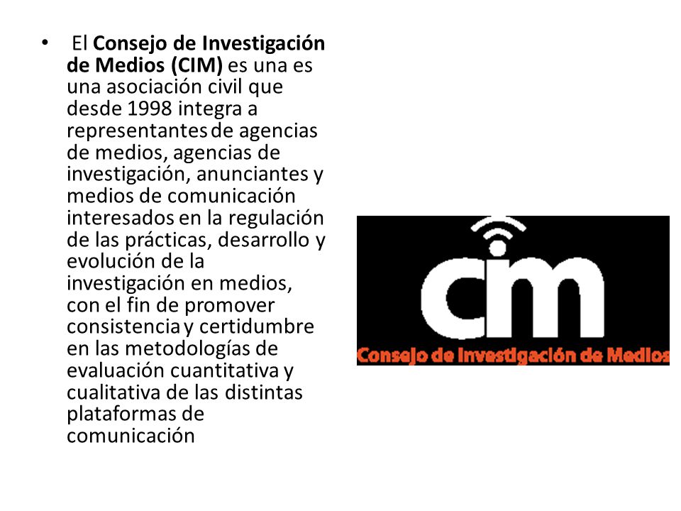 El Consejo de Investigación de Medios (CIM) es una es una asociación civil que desde 1998 integra a representantes de agencias de medios, agencias de investigación, anunciantes y medios de comunicación interesados en la regulación de las prácticas, desarrollo y evolución de la investigación en medios, con el fin de promover consistencia y certidumbre en las metodologías de evaluación cuantitativa y cualitativa de las distintas plataformas de comunicación