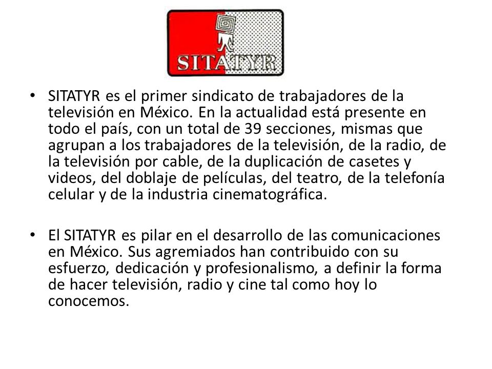 SITATYR es el primer sindicato de trabajadores de la televisión en México. En la actualidad está presente en todo el país, con un total de 39 secciones, mismas que agrupan a los trabajadores de la televisión, de la radio, de la televisión por cable, de la duplicación de casetes y videos, del doblaje de películas, del teatro, de la telefonía celular y de la industria cinematográfica.