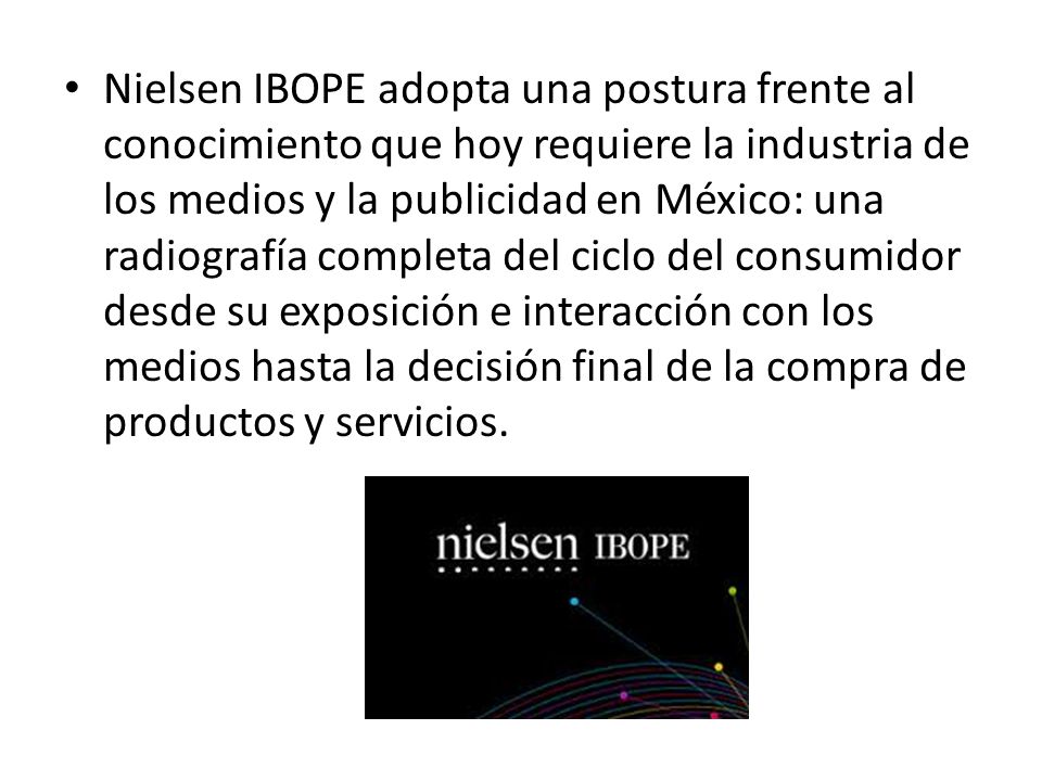 Nielsen IBOPE adopta una postura frente al conocimiento que hoy requiere la industria de los medios y la publicidad en México: una radiografía completa del ciclo del consumidor desde su exposición e interacción con los medios hasta la decisión final de la compra de productos y servicios.