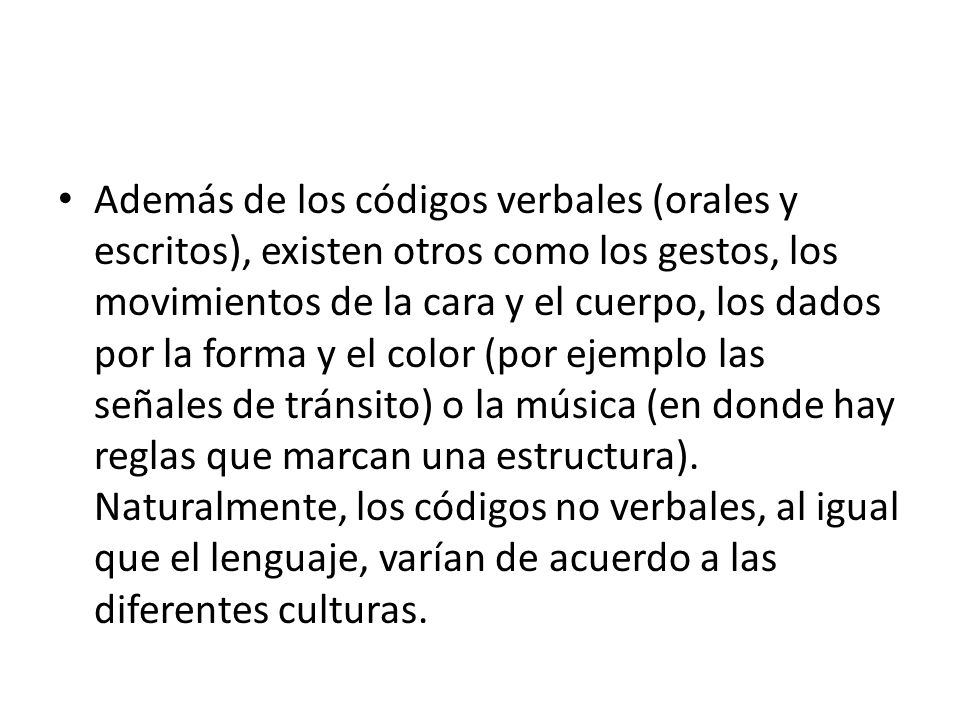 Además de los códigos verbales (orales y escritos), existen otros como los gestos, los movimientos de la cara y el cuerpo, los dados por la forma y el color (por ejemplo las señales de tránsito) o la música (en donde hay reglas que marcan una estructura).