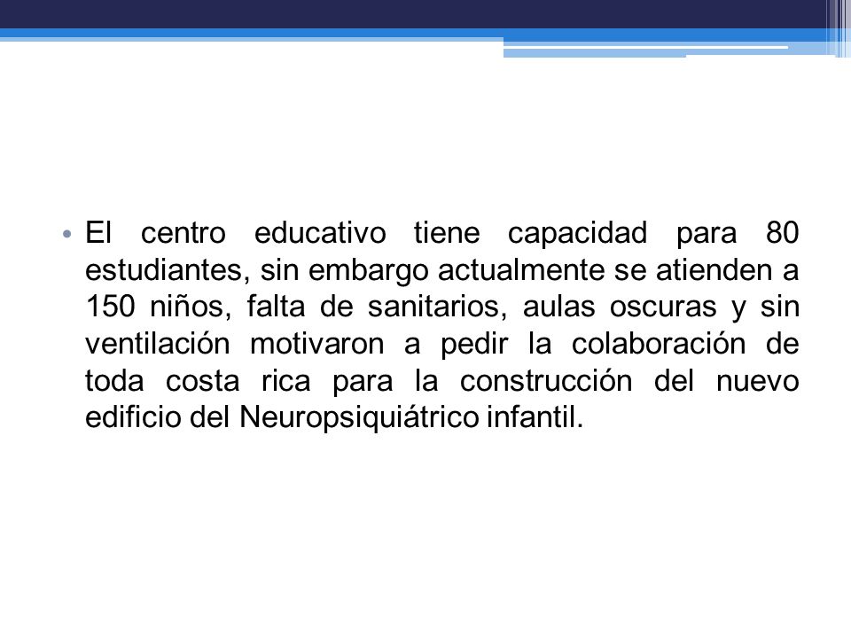 El centro educativo tiene capacidad para 80 estudiantes, sin embargo actualmente se atienden a 150 niños, falta de sanitarios, aulas oscuras y sin ventilación motivaron a pedir la colaboración de toda costa rica para la construcción del nuevo edificio del Neuropsiquiátrico infantil.