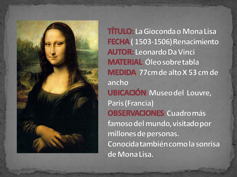 TÍTULO: La Gioconda o Mona Lisa FECHA ( ) Renacimiento AUTOR: Leonardo Da Vinci MATERIAL: Óleo sobre tabla MEDIDA: 77cm de alto X 53 cm de ancho UBICACIÓN: Museo del Louvre, Paris (Francia) OBSERVACIONES: Cuadro más famoso del mundo, visitado por millones de personas.