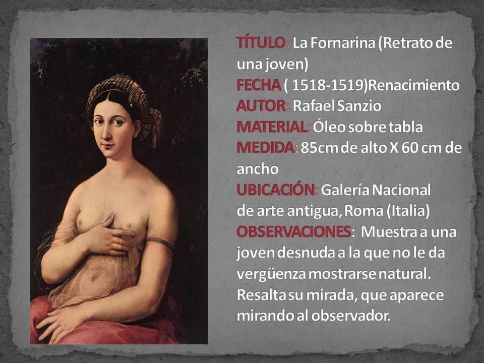 TÍTULO: La Fornarina (Retrato de una joven) FECHA ( )Renacimiento AUTOR: Rafael Sanzio MATERIAL: Óleo sobre tabla MEDIDA: 85cm de alto X 60 cm de ancho UBICACIÓN: Galería Nacional de arte antigua, Roma (Italia) OBSERVACIONES: Muestra a una joven desnuda a la que no le da vergüenza mostrarse natural.