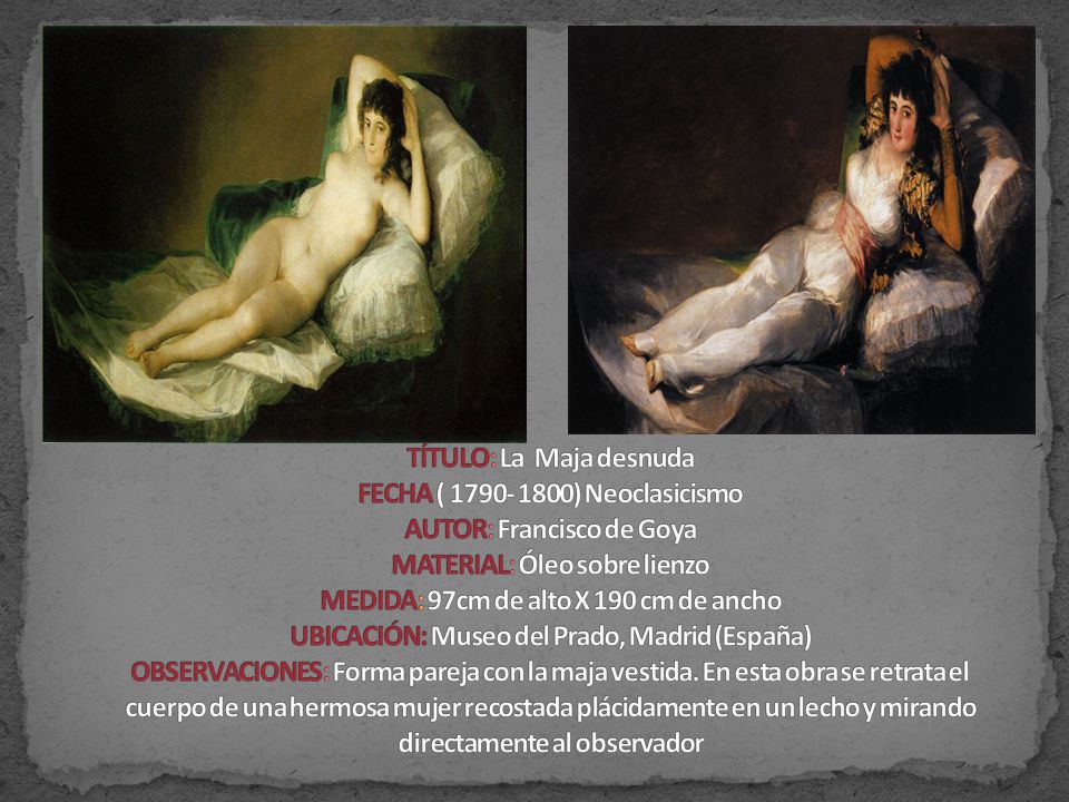 TÍTULO: La Maja desnuda FECHA ( ) Neoclasicismo AUTOR: Francisco de Goya MATERIAL: Óleo sobre lienzo MEDIDA: 97cm de alto X 190 cm de ancho UBICACIÓN: Museo del Prado, Madrid (España) OBSERVACIONES: Forma pareja con la maja vestida.
