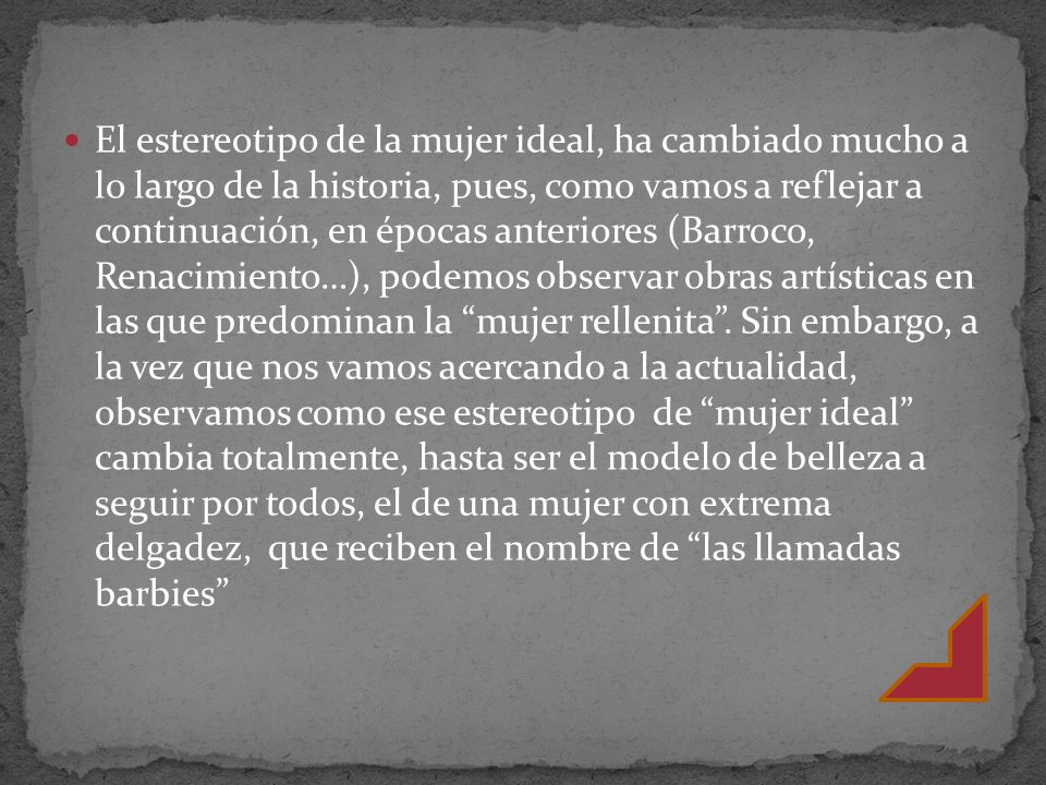 El estereotipo de la mujer ideal, ha cambiado mucho a lo largo de la historia, pues, como vamos a reflejar a continuación, en épocas anteriores (Barroco, Renacimiento…), podemos observar obras artísticas en las que predominan la mujer rellenita .