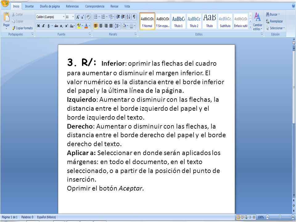 3. R/: Inferior: oprimir las flechas del cuadro para aumentar o disminuir el margen inferior. El valor numérico es la distancia entre el borde inferior del papel y la última línea de la página. Izquierdo: Aumentar o disminuir con las flechas, la distancia entre el borde izquierdo del papel y el borde izquierdo del texto. Derecho: Aumentar o disminuir con las flechas, la distancia entre el borde derecho del papel y el borde derecho del texto. Aplicar a: Seleccionar en donde serán aplicados los márgenes: en todo el documento, en el texto seleccionado, o a partir de la posición del punto de inserción.