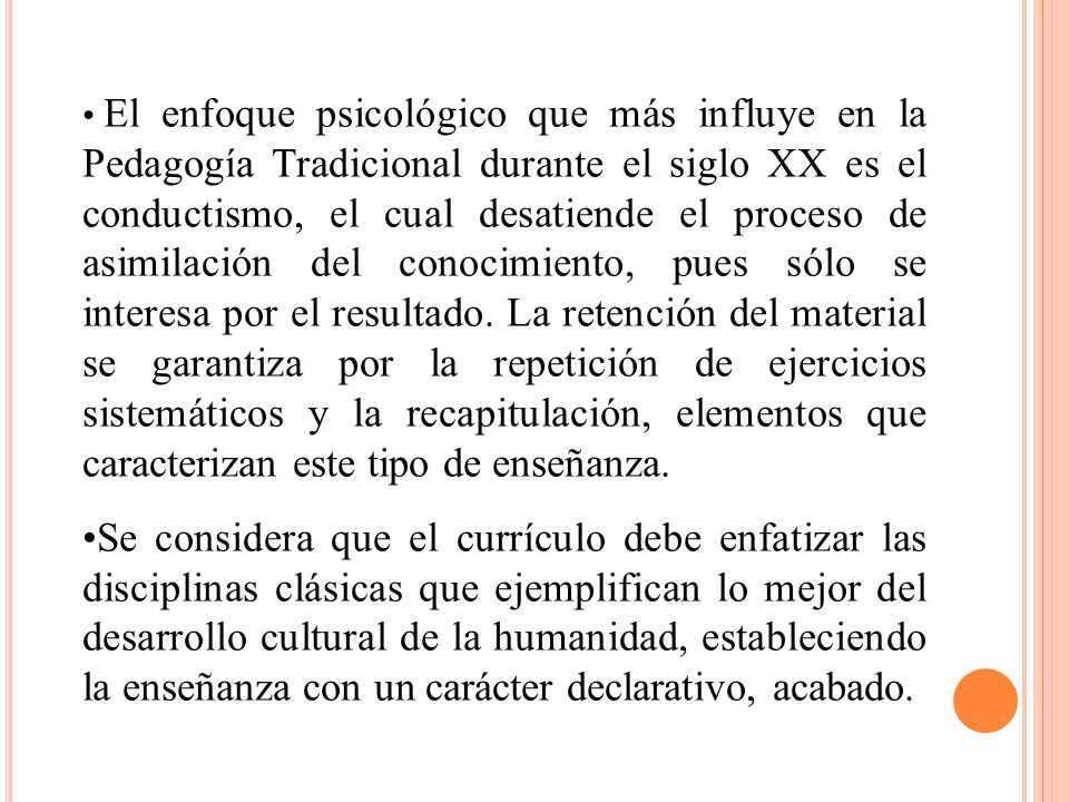 El enfoque psicológico que más influye en la Pedagogía Tradicional durante el siglo XX es el conductismo, el cual desatiende el proceso de asimilación del conocimiento, pues sólo se interesa por el resultado. La retención del material se garantiza por la repetición de ejercicios sistemáticos y la recapitulación, elementos que caracterizan este tipo de enseñanza.