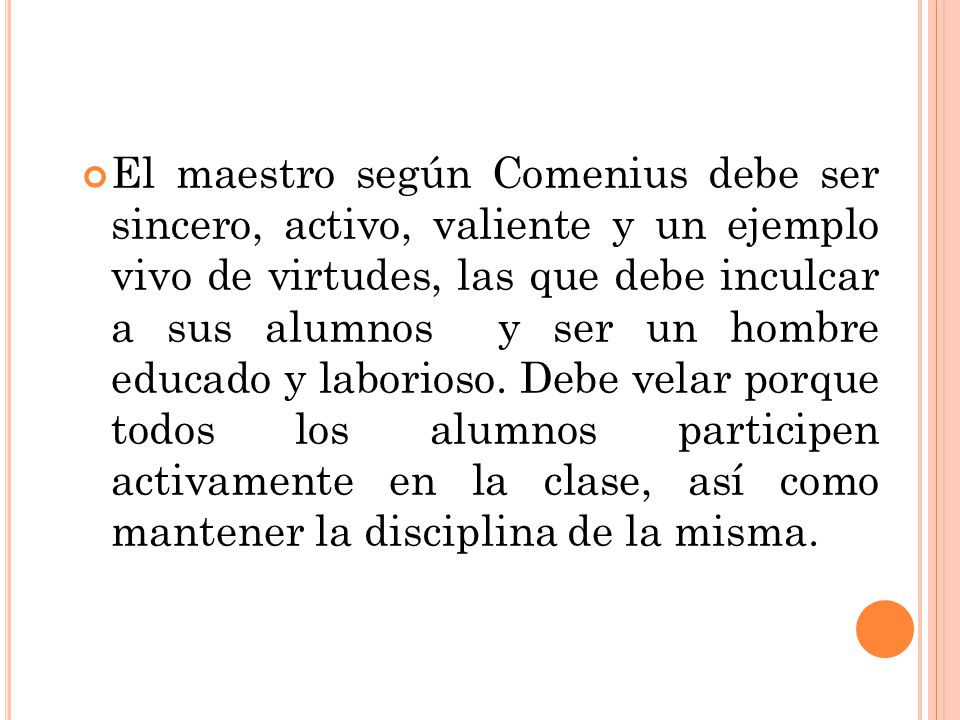El maestro según Comenius debe ser sincero, activo, valiente y un ejemplo vivo de virtudes, las que debe inculcar a sus alumnos y ser un hombre educado y laborioso.
