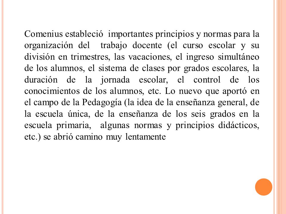 Comenius estableció importantes principios y normas para la organización del trabajo docente (el curso escolar y su división en trimestres, las vacaciones, el ingreso simultáneo de los alumnos, el sistema de clases por grados escolares, la duración de la jornada escolar, el control de los conocimientos de los alumnos, etc.