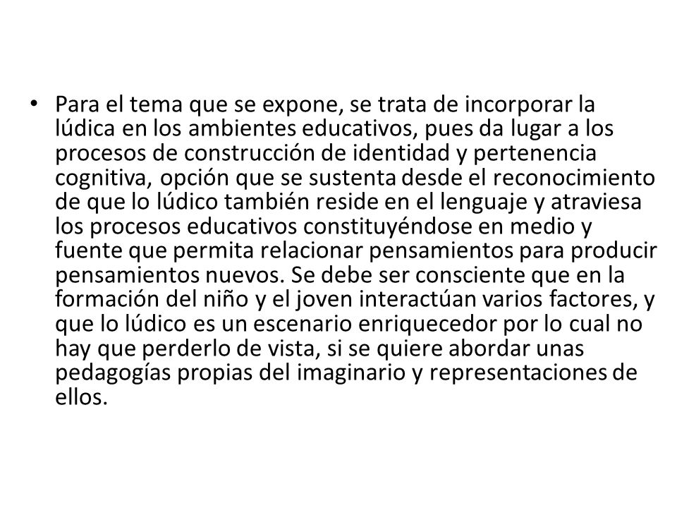 Para el tema que se expone, se trata de incorporar la lúdica en los ambientes educativos, pues da lugar a los procesos de construcción de identidad y pertenencia cognitiva, opción que se sustenta desde el reconocimiento de que lo lúdico también reside en el lenguaje y atraviesa los procesos educativos constituyéndose en medio y fuente que permita relacionar pensamientos para producir pensamientos nuevos.