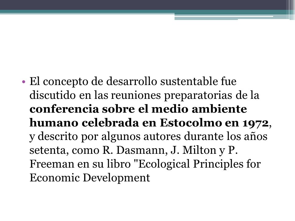 El concepto de desarrollo sustentable fue discutido en las reuniones preparatorias de la conferencia sobre el medio ambiente humano celebrada en Estocolmo en 1972, y descrito por algunos autores durante los años setenta, como R.