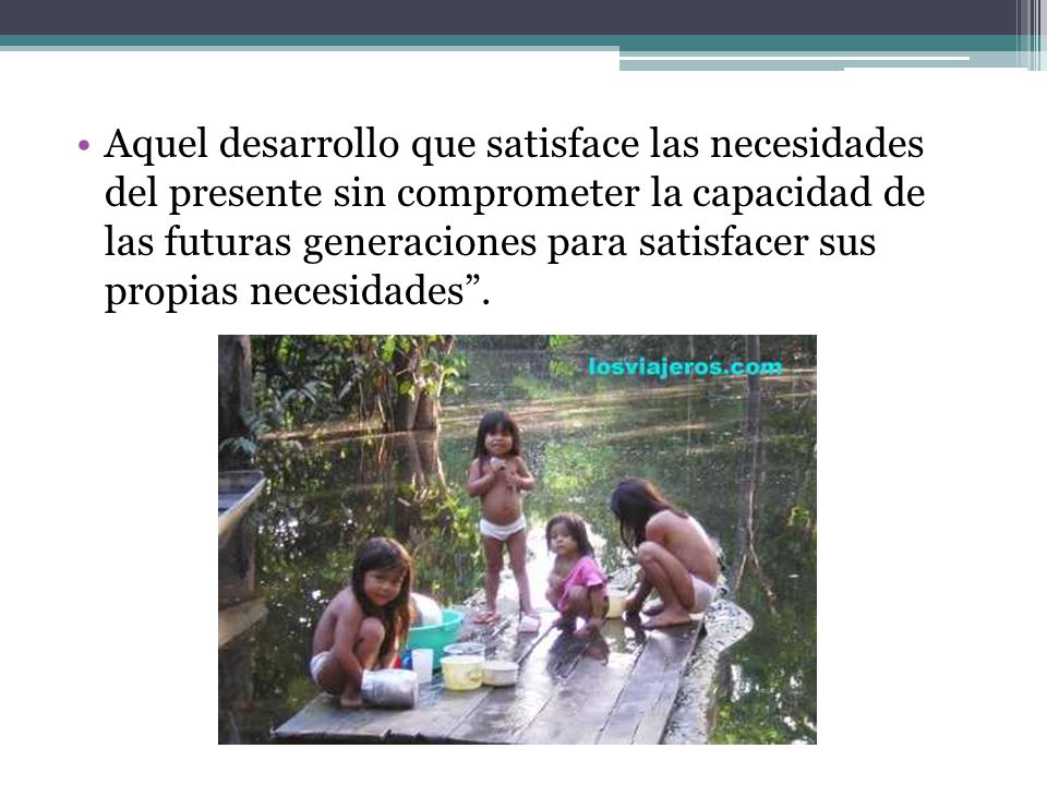 Aquel desarrollo que satisface las necesidades del presente sin comprometer la capacidad de las futuras generaciones para satisfacer sus propias necesidades .