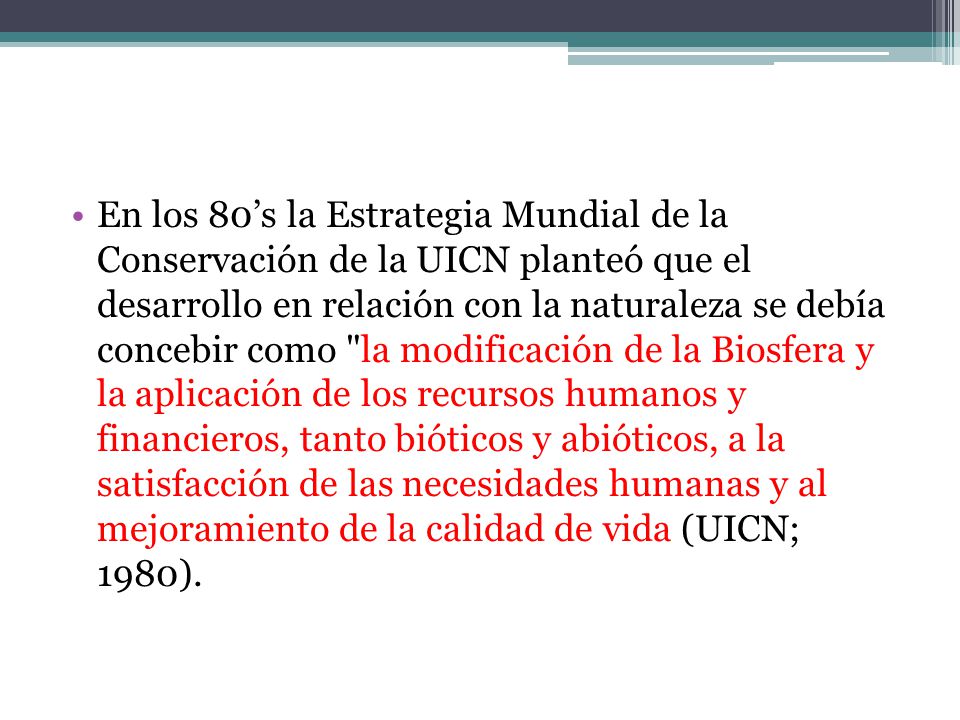En los 80’s la Estrategia Mundial de la Conservación de la UICN planteó que el desarrollo en relación con la naturaleza se debía concebir como la modificación de la Biosfera y la aplicación de los recursos humanos y financieros, tanto bióticos y abióticos, a la satisfacción de las necesidades humanas y al mejoramiento de la calidad de vida (UICN; 1980).