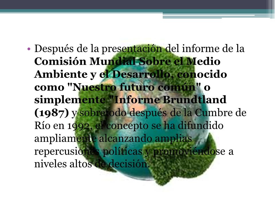 Después de la presentación del informe de la Comisión Mundial Sobre el Medio Ambiente y el Desarrollo, conocido como Nuestro futuro común o simplemente Informe Brundtland (1987) y sobretodo después de la Cumbre de Río en 1992, el concepto se ha difundido ampliamente alcanzando amplias repercusiones políticas y promoviéndose a niveles altos de decisión.