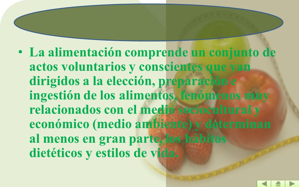 La alimentación comprende un conjunto de actos voluntarios y conscientes que van dirigidos a la elección, preparación e ingestión de los alimentos, fenómenos muy relacionados con el medio sociocultural y económico (medio ambiente) y determinan al menos en gran parte, los hábitos dietéticos y estilos de vida.
