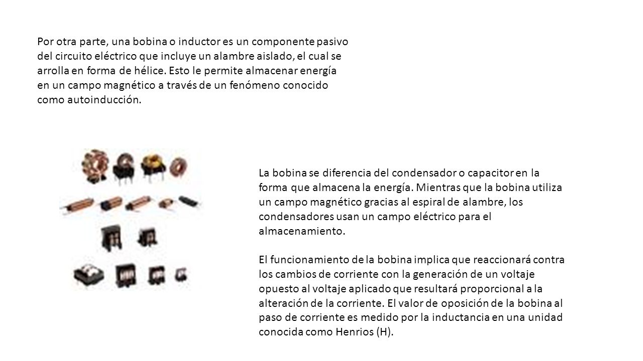 Por otra parte, una bobina o inductor es un componente pasivo del circuito eléctrico que incluye un alambre aislado, el cual se arrolla en forma de hélice. Esto le permite almacenar energía en un campo magnético a través de un fenómeno conocido como autoinducción.