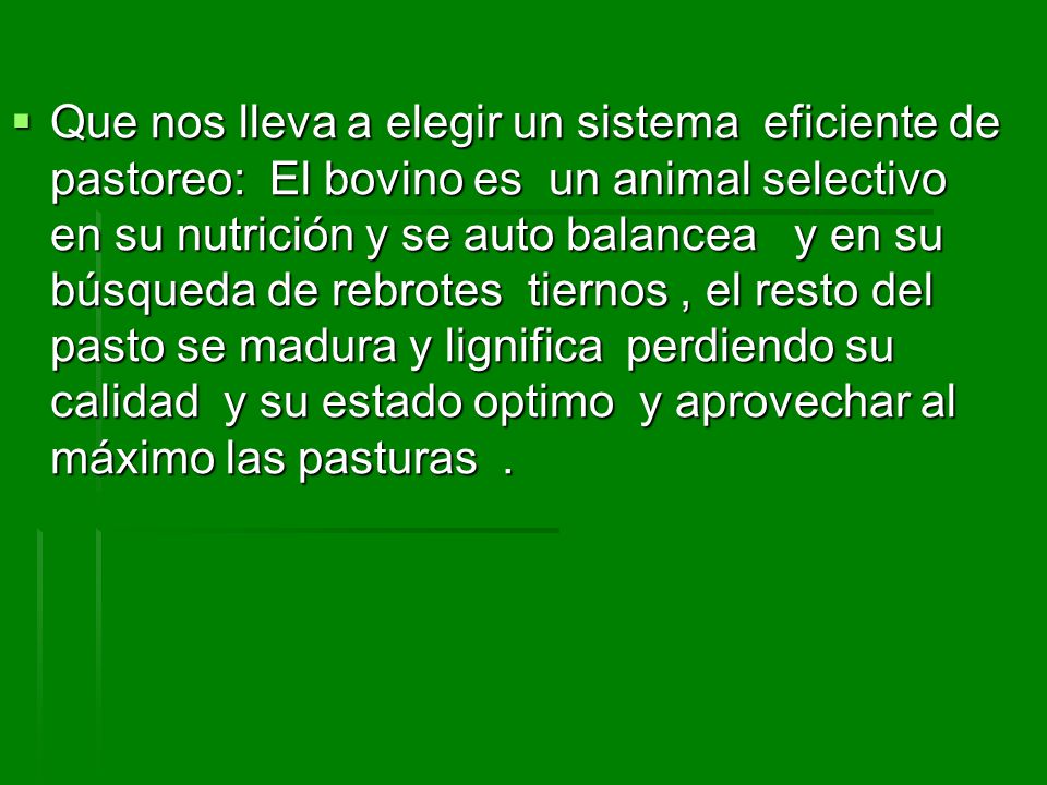 Que nos lleva a elegir un sistema eficiente de pastoreo: El bovino es un animal selectivo en su nutrición y se auto balancea y en su búsqueda de rebrotes tiernos , el resto del pasto se madura y lignifica perdiendo su calidad y su estado optimo y aprovechar al máximo las pasturas .