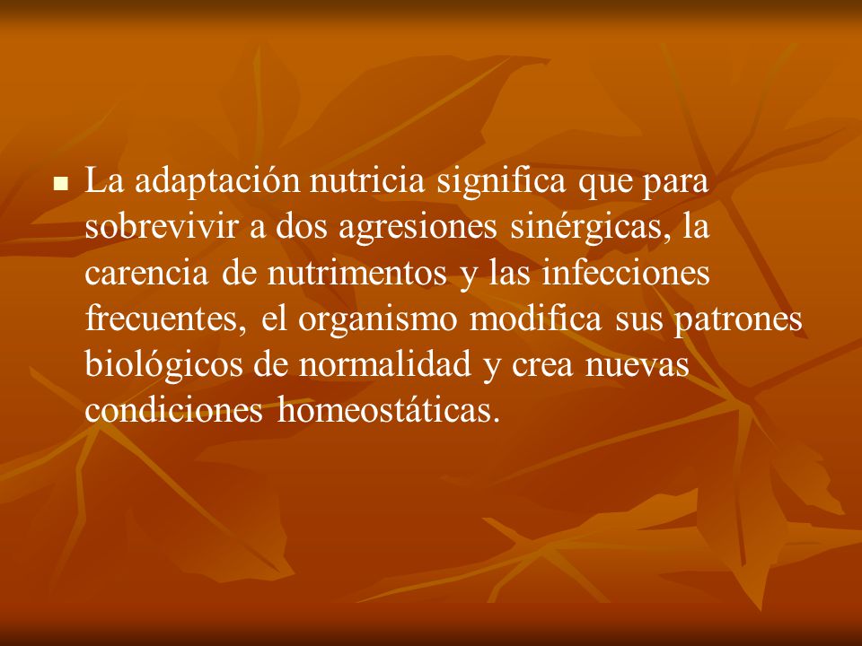 La adaptación nutricia significa que para sobrevivir a dos agresiones sinérgicas, la carencia de nutrimentos y las infecciones frecuentes, el organismo modifica sus patrones biológicos de normalidad y crea nuevas condiciones homeostáticas.