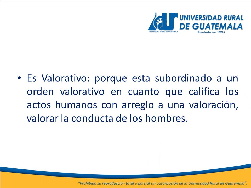 Es Valorativo: porque esta subordinado a un orden valorativo en cuanto que califica los actos humanos con arreglo a una valoración, valorar la conducta de los hombres.
