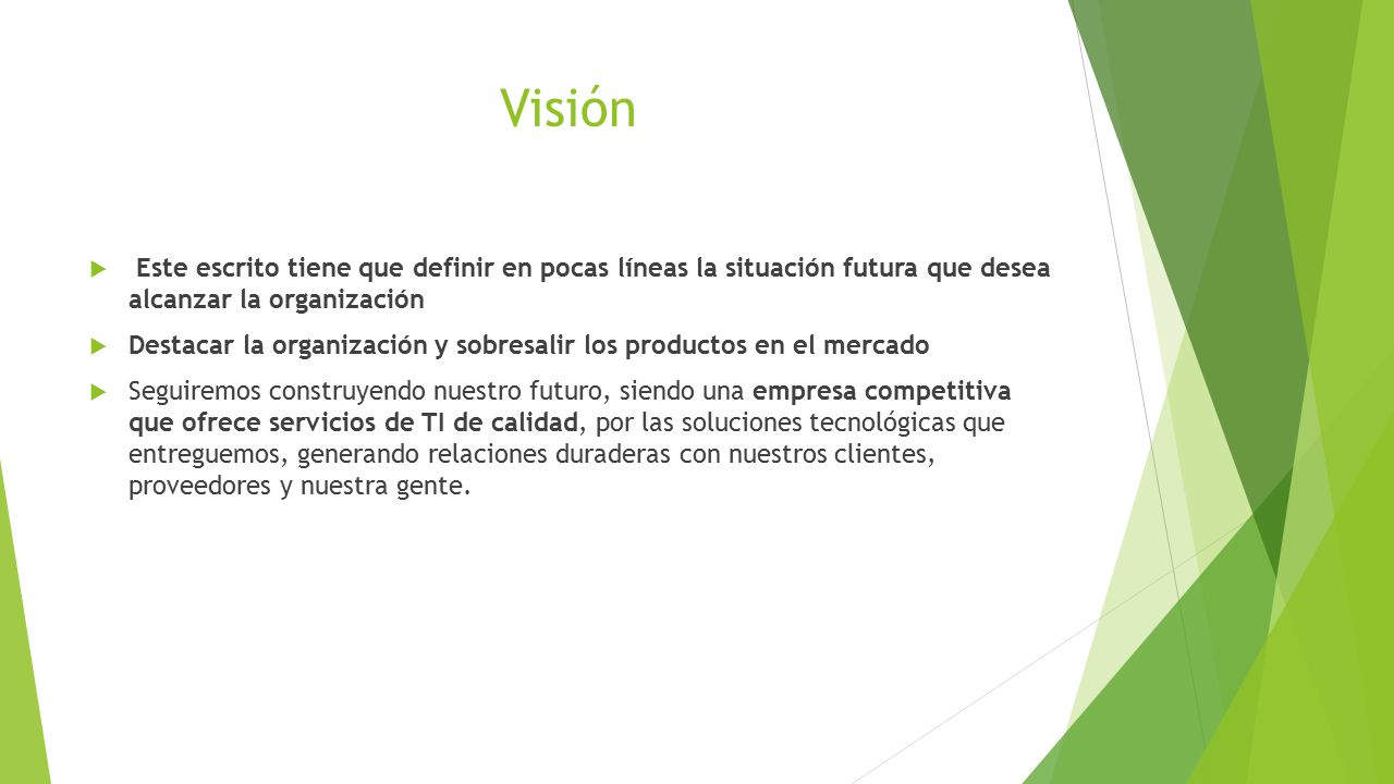 Visión Este escrito tiene que definir en pocas líneas la situación futura que desea alcanzar la organización.